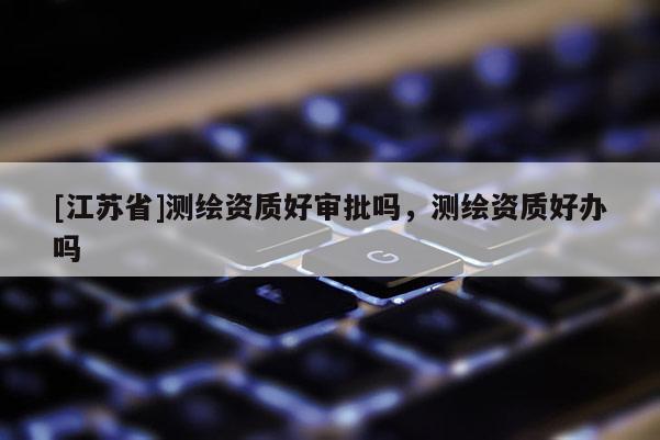 [江蘇省]測繪資質好審批嗎，測繪資質好辦嗎