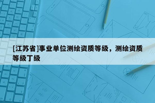 [江蘇省]事業(yè)單位測繪資質(zhì)等級，測繪資質(zhì)等級丁級