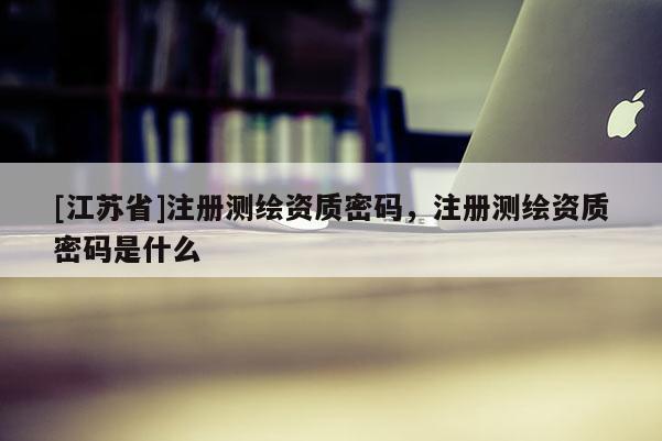 [江蘇省]注冊測繪資質密碼，注冊測繪資質密碼是什么