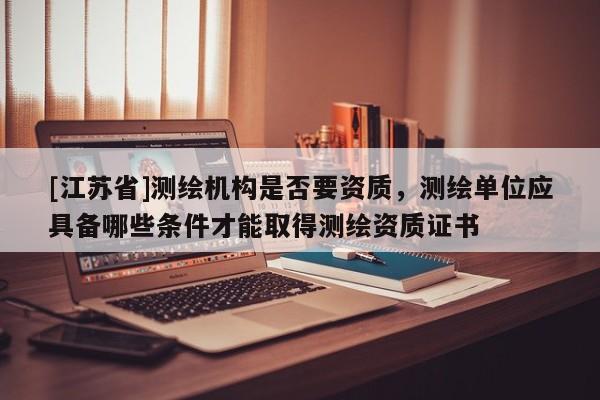 [江蘇省]測繪機構是否要資質，測繪單位應具備哪些條件才能取得測繪資質證書