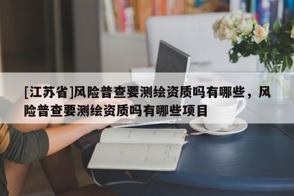 [江蘇省]風險普查要測繪資質嗎有哪些，風險普查要測繪資質嗎有哪些項目