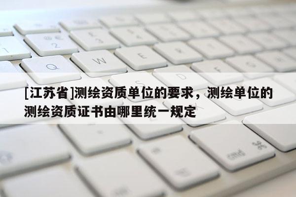 [江蘇省]測繪資質單位的要求，測繪單位的測繪資質證書由哪里統一規定