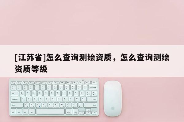 [江蘇省]怎么查詢測繪資質(zhì)，怎么查詢測繪資質(zhì)等級(jí)