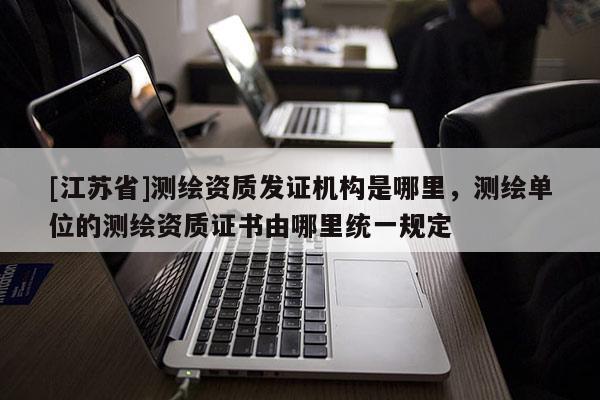 [江蘇省]測繪資質發證機構是哪里，測繪單位的測繪資質證書由哪里統一規定