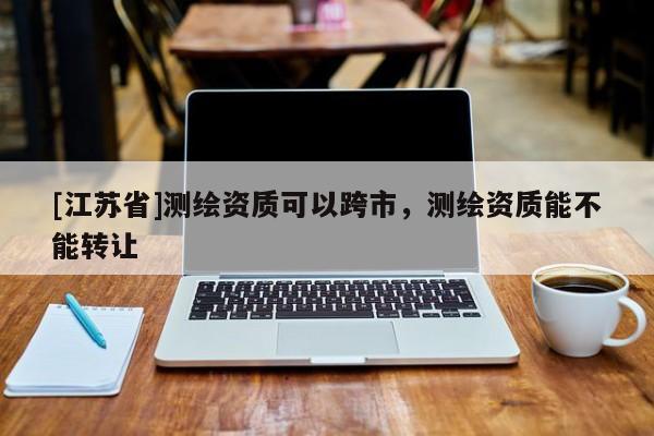 [江蘇省]測繪資質可以跨市，測繪資質能不能轉讓