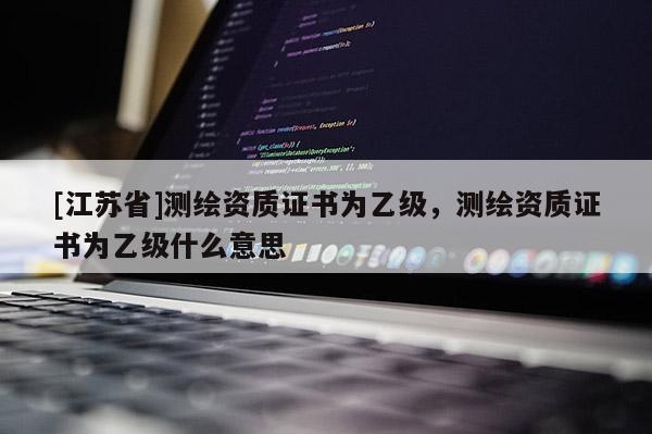 [江蘇省]測繪資質證書為乙級，測繪資質證書為乙級什么意思