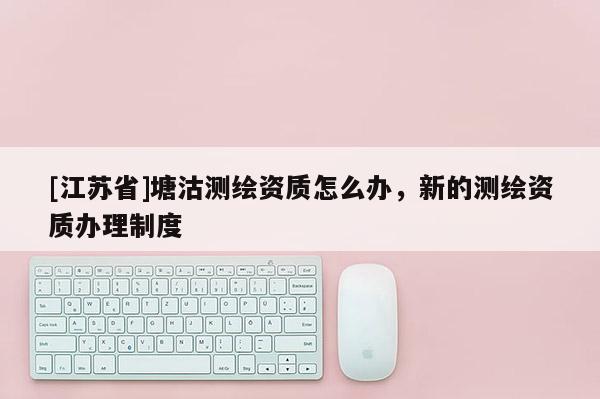 [江蘇省]塘沽測繪資質怎么辦，新的測繪資質辦理制度