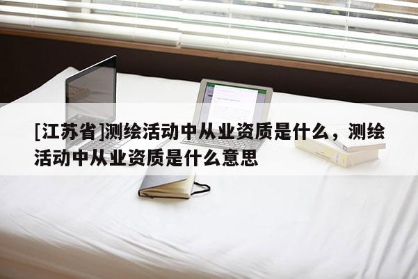 [江蘇省]測繪活動中從業資質是什么，測繪活動中從業資質是什么意思
