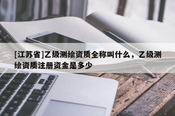 [江蘇省]乙級測繪資質全稱叫什么，乙級測繪資質注冊資金是多少