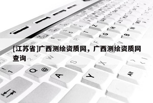 [江蘇省]廣西測(cè)繪資質(zhì)網(wǎng)，廣西測(cè)繪資質(zhì)網(wǎng)查詢(xún)