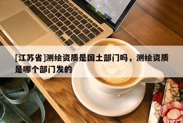 [江蘇省]測(cè)繪資質(zhì)是國(guó)土部門嗎，測(cè)繪資質(zhì)是哪個(gè)部門發(fā)的