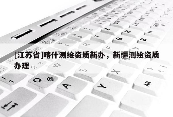 [江蘇省]喀什測繪資質新辦，新疆測繪資質辦理