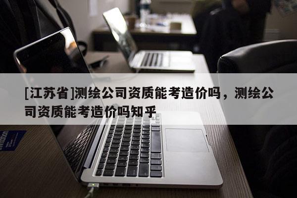 [江蘇省]測繪公司資質能考造價嗎，測繪公司資質能考造價嗎知乎