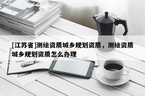 [江蘇省]測繪資質(zhì)城鄉(xiāng)規(guī)劃資質(zhì)，測繪資質(zhì)城鄉(xiāng)規(guī)劃資質(zhì)怎么辦理