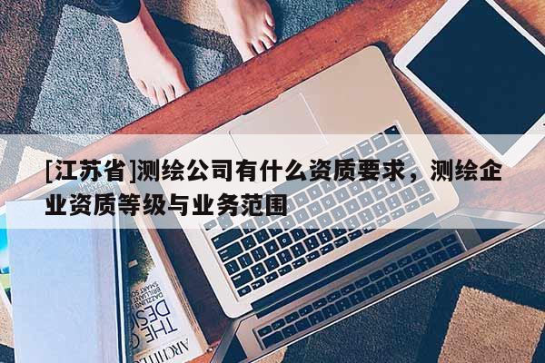 [江蘇省]測繪公司有什么資質要求，測繪企業資質等級與業務范圍