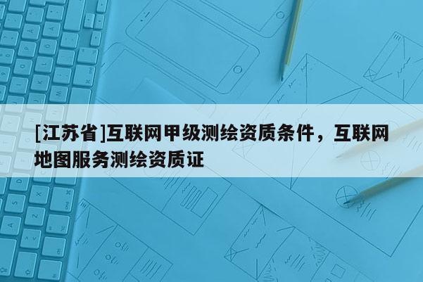 [江蘇省]互聯網甲級測繪資質條件，互聯網地圖服務測繪資質證