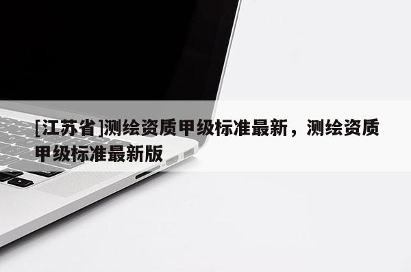 [江蘇省]測繪資質甲級標準最新，測繪資質甲級標準最新版