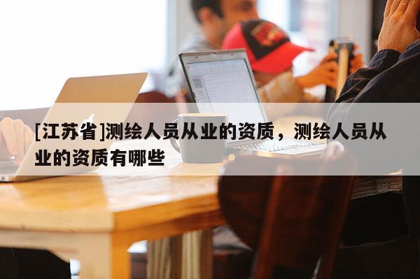 [江蘇省]測繪人員從業的資質，測繪人員從業的資質有哪些