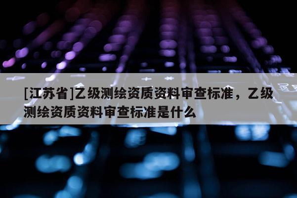 [江蘇省]乙級測繪資質資料審查標準，乙級測繪資質資料審查標準是什么