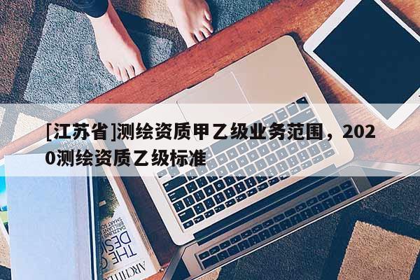 [江蘇省]測繪資質甲乙級業務范圍，2020測繪資質乙級標準