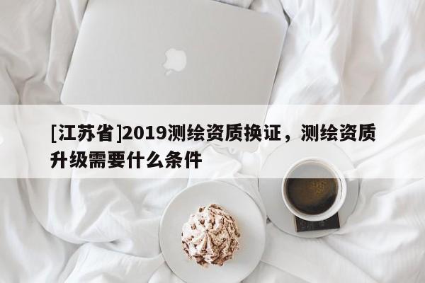 [江蘇省]2019測繪資質換證，測繪資質升級需要什么條件