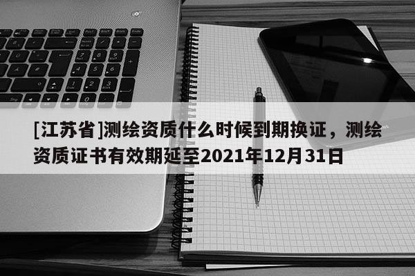 [江蘇省]測繪資質什么時候到期換證，測繪資質證書有效期延至2021年12月31日