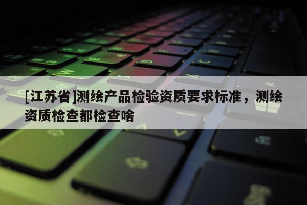[江蘇省]測繪產品檢驗資質要求標準，測繪資質檢查都檢查啥