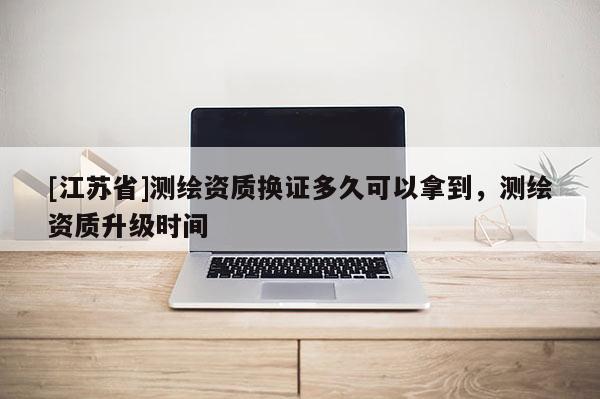 [江蘇省]測(cè)繪資質(zhì)換證多久可以拿到，測(cè)繪資質(zhì)升級(jí)時(shí)間