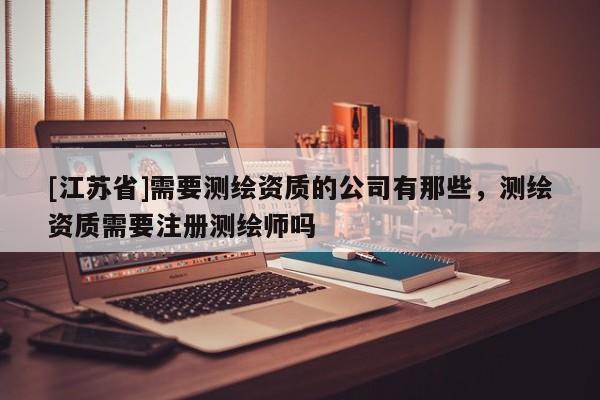 [江蘇省]需要測繪資質的公司有那些，測繪資質需要注冊測繪師嗎