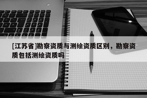 [江蘇省]勘察資質(zhì)與測繪資質(zhì)區(qū)別，勘察資質(zhì)包括測繪資質(zhì)嗎