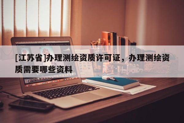 [江蘇省]辦理測繪資質(zhì)許可證，辦理測繪資質(zhì)需要哪些資料