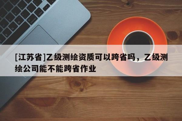 [江蘇省]乙級(jí)測(cè)繪資質(zhì)可以跨省嗎，乙級(jí)測(cè)繪公司能不能跨省作業(yè)