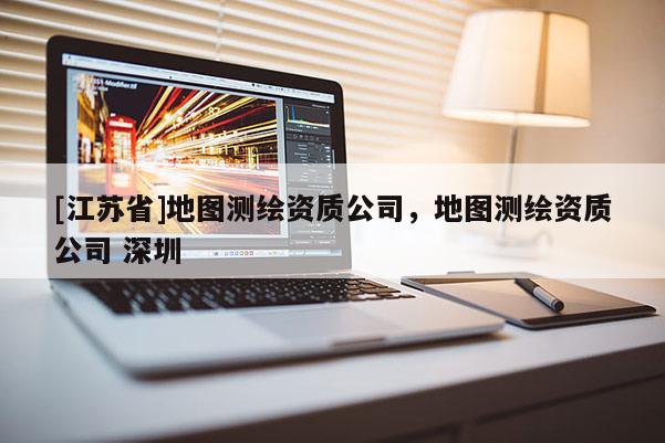 [江蘇省]地圖測繪資質(zhì)公司，地圖測繪資質(zhì)公司 深圳
