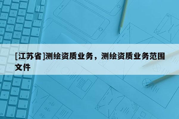 [江蘇省]測繪資質業(yè)務，測繪資質業(yè)務范圍文件