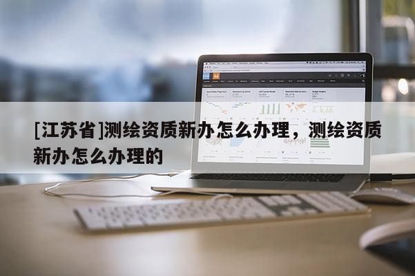 [江蘇省]測繪資質新辦怎么辦理，測繪資質新辦怎么辦理的