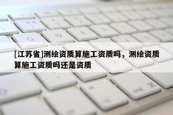 [江蘇省]測繪資質(zhì)算施工資質(zhì)嗎，測繪資質(zhì)算施工資質(zhì)嗎還是資質(zhì)