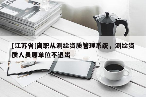 [江蘇省]離職從測繪資質管理系統(tǒng)，測繪資質人員原單位不退出