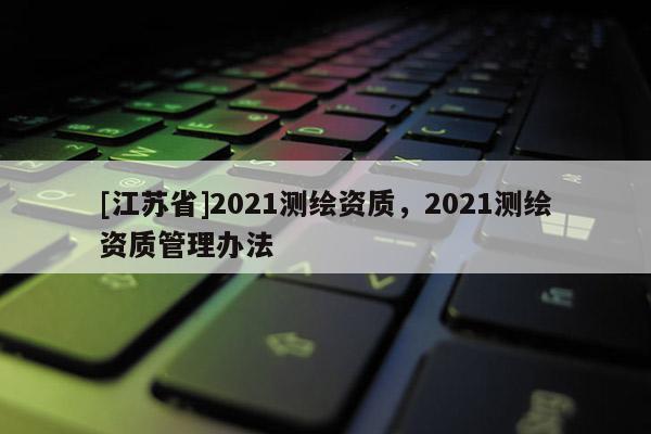 [江蘇省]2021測繪資質，2021測繪資質管理辦法