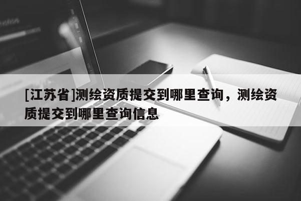 [江蘇省]測(cè)繪資質(zhì)提交到哪里查詢，測(cè)繪資質(zhì)提交到哪里查詢信息