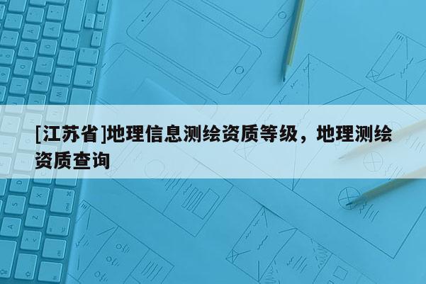 [江蘇省]地理信息測(cè)繪資質(zhì)等級(jí)，地理測(cè)繪資質(zhì)查詢