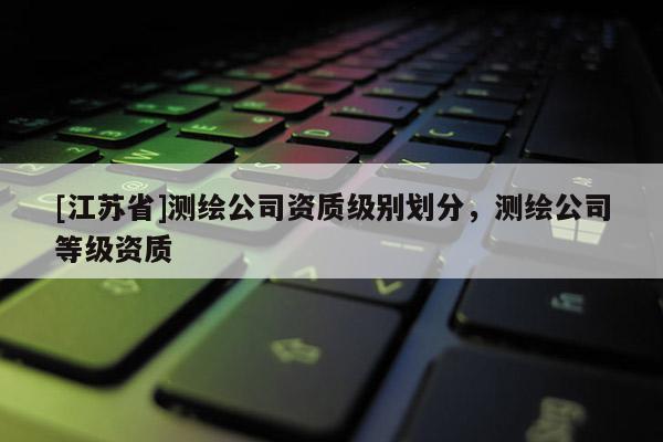 [江蘇省]測繪公司資質級別劃分，測繪公司等級資質