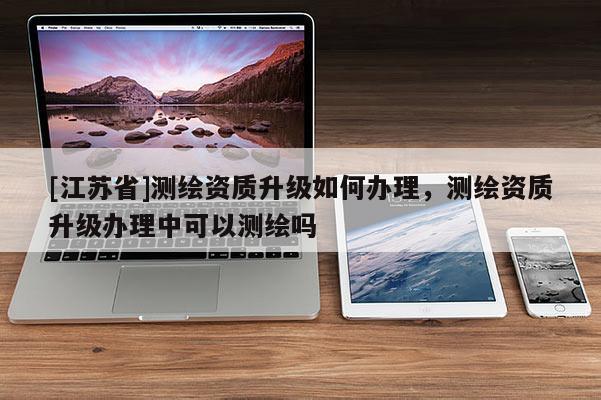[江蘇省]測繪資質升級如何辦理，測繪資質升級辦理中可以測繪嗎