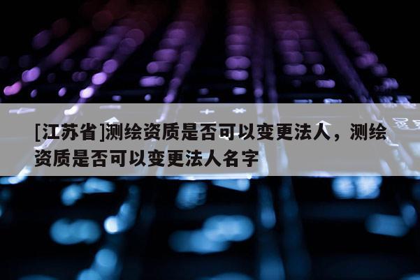 [江蘇省]測繪資質是否可以變更法人，測繪資質是否可以變更法人名字
