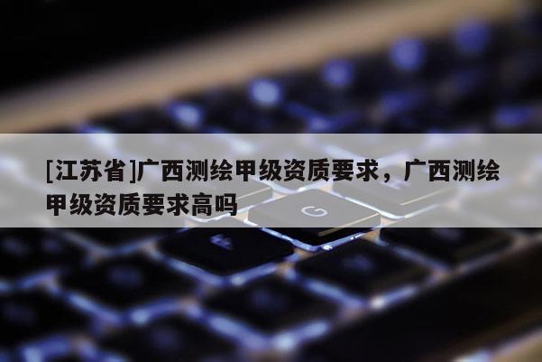 [江蘇省]廣西測(cè)繪甲級(jí)資質(zhì)要求，廣西測(cè)繪甲級(jí)資質(zhì)要求高嗎