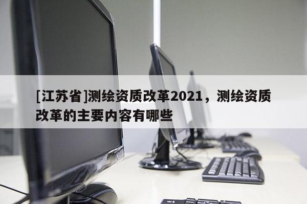 [江蘇省]測繪資質改革2021，測繪資質改革的主要內容有哪些
