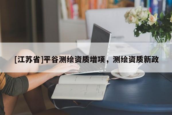 [江蘇省]平谷測繪資質(zhì)增項，測繪資質(zhì)新政