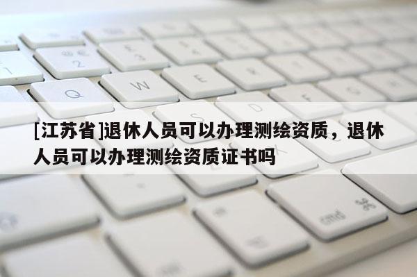 [江蘇省]退休人員可以辦理測繪資質，退休人員可以辦理測繪資質證書嗎