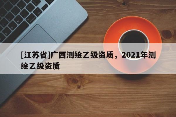 [江蘇省]廣西測繪乙級資質(zhì)，2021年測繪乙級資質(zhì)