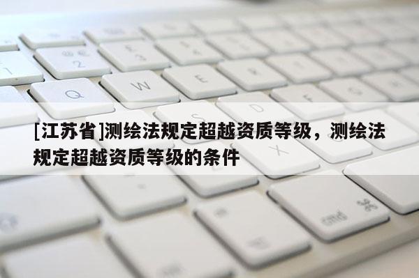 [江蘇省]測(cè)繪法規(guī)定超越資質(zhì)等級(jí)，測(cè)繪法規(guī)定超越資質(zhì)等級(jí)的條件