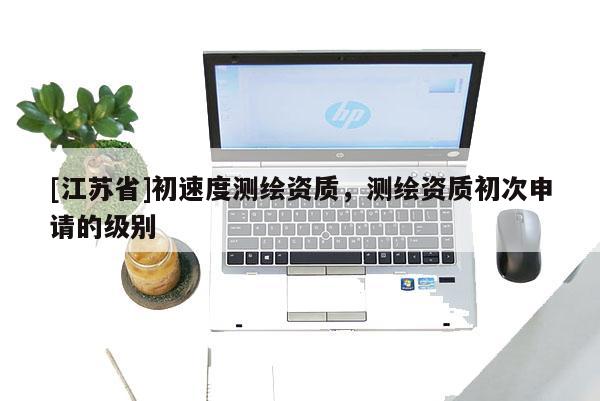 [江蘇省]初速度測繪資質(zhì)，測繪資質(zhì)初次申請的級別